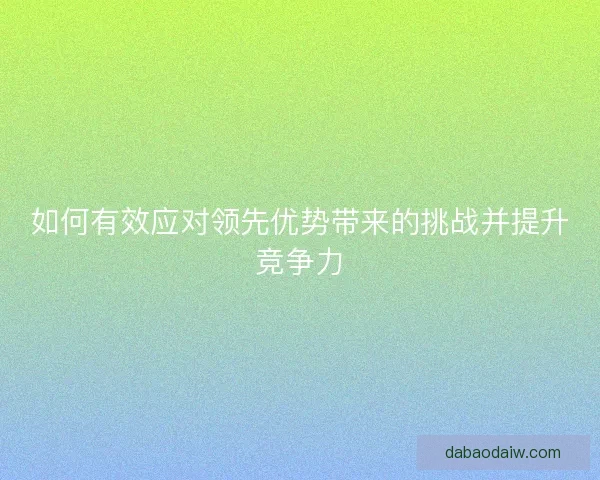 如何有效应对领先优势带来的挑战并提升竞争力