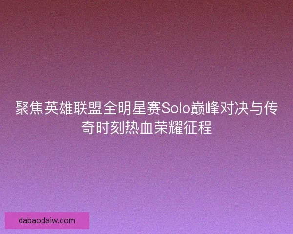 聚焦英雄联盟全明星赛Solo巅峰对决与传奇时刻热血荣耀征程
