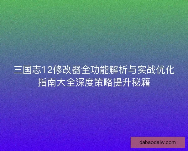 三国志12修改器全功能解析与实战优化指南大全深度策略提升秘籍