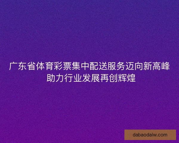 广东省体育彩票集中配送服务迈向新高峰 助力行业发展再创辉煌