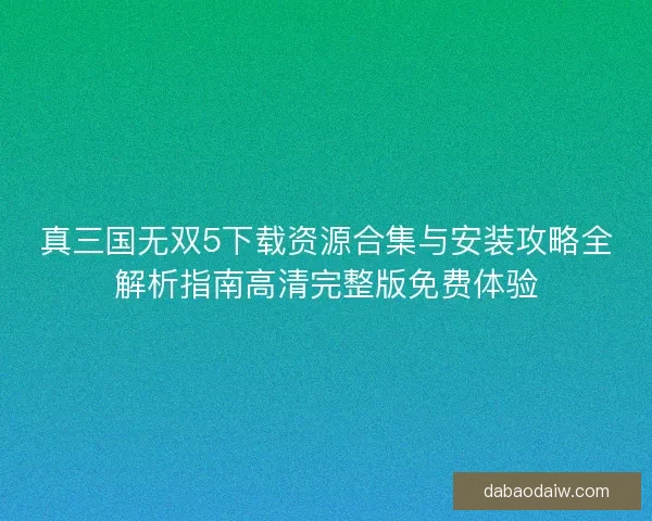 真三国无双5下载资源合集与安装攻略全解析指南高清完整版免费体验