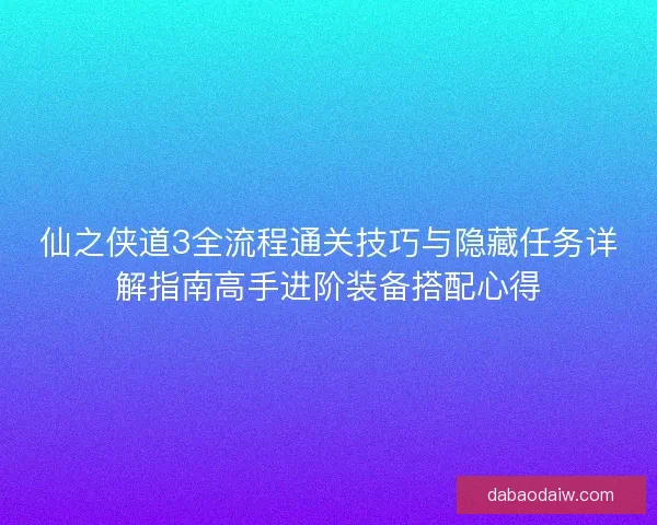 仙之侠道3全流程通关技巧与隐藏任务详解指南高手进阶装备搭配心得