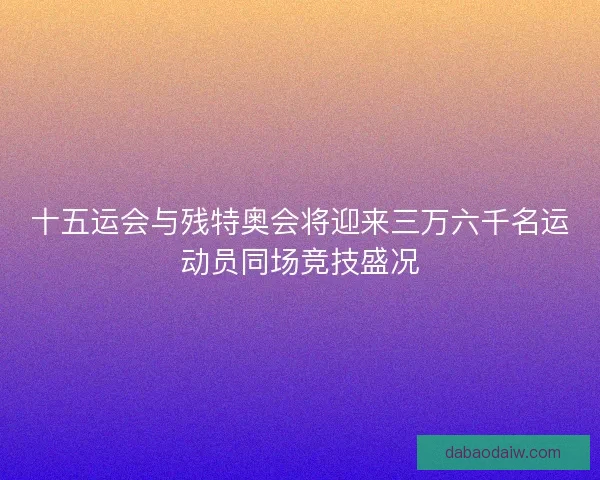 十五运会与残特奥会将迎来三万六千名运动员同场竞技盛况
