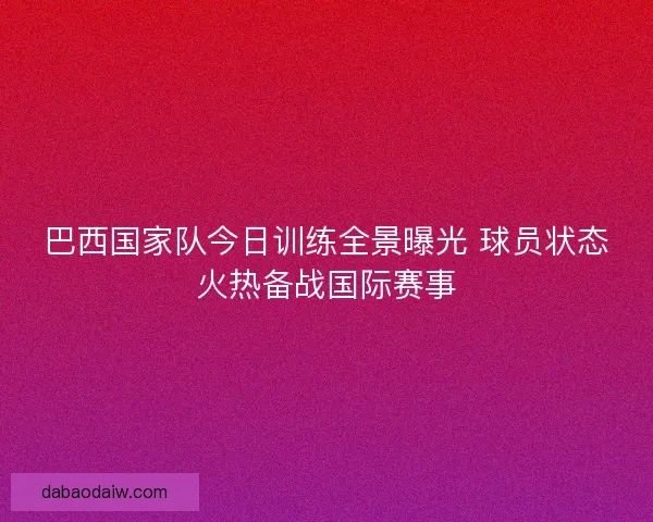 巴西国家队今日训练全景曝光 球员状态火热备战国际赛事