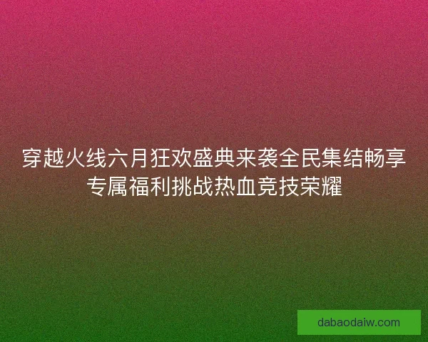穿越火线六月狂欢盛典来袭全民集结畅享专属福利挑战热血竞技荣耀