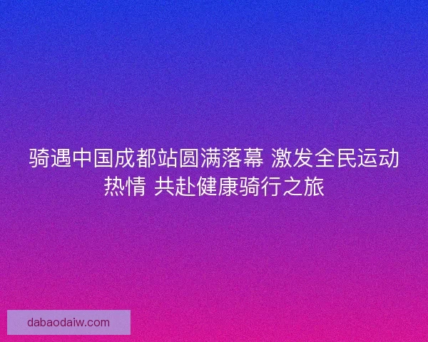 骑遇中国成都站圆满落幕 激发全民运动热情 共赴健康骑行之旅
