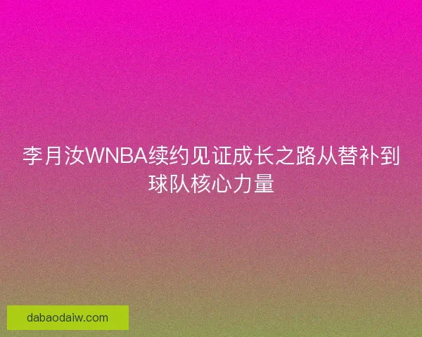 李月汝WNBA续约见证成长之路从替补到球队核心力量