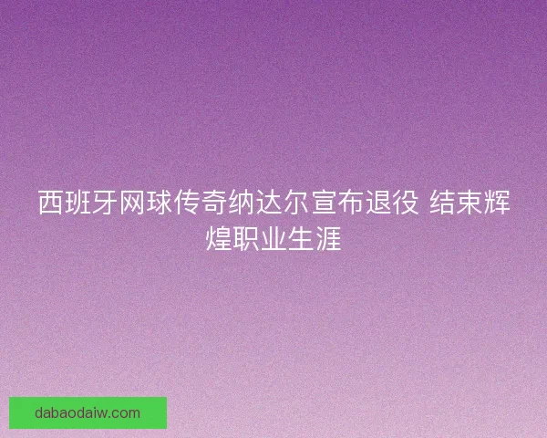 西班牙网球传奇纳达尔宣布退役 结束辉煌职业生涯