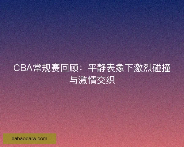 CBA常规赛回顾：平静表象下激烈碰撞与激情交织