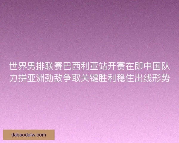 世界男排联赛巴西利亚站开赛在即中国队力拼亚洲劲敌争取关键胜利稳住出线形势