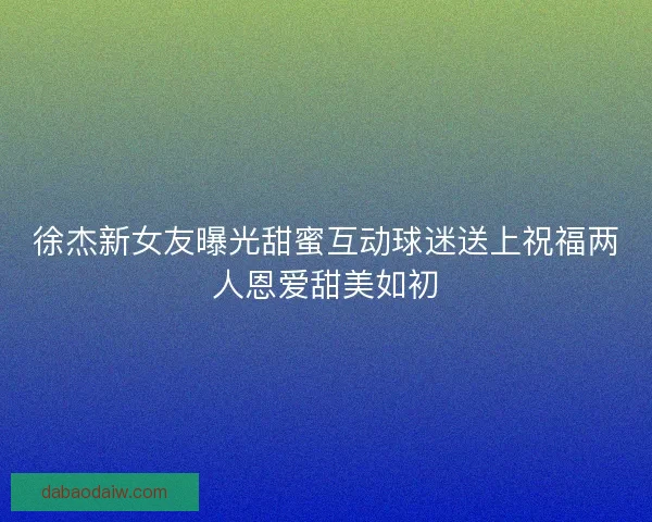 徐杰新女友曝光甜蜜互动球迷送上祝福两人恩爱甜美如初