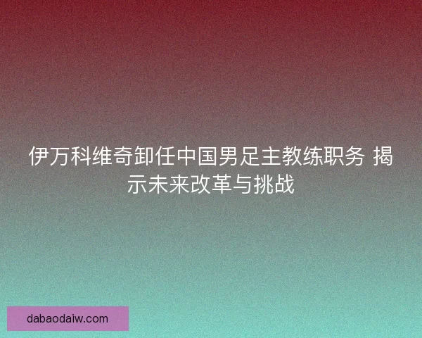伊万科维奇卸任中国男足主教练职务 揭示未来改革与挑战