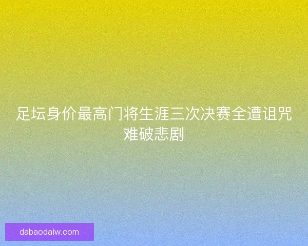 足坛身价最高门将生涯三次决赛全遭诅咒难破悲剧