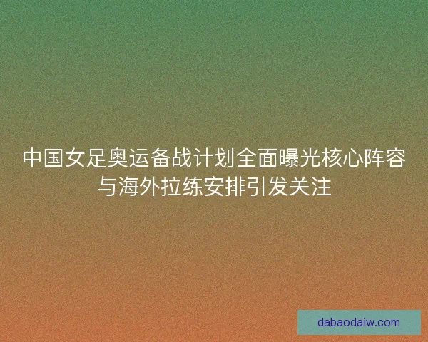 中国女足奥运备战计划全面曝光核心阵容与海外拉练安排引发关注