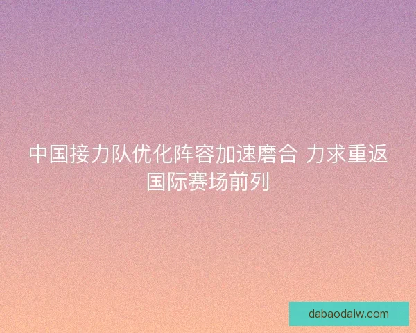 中国接力队优化阵容加速磨合 力求重返国际赛场前列
