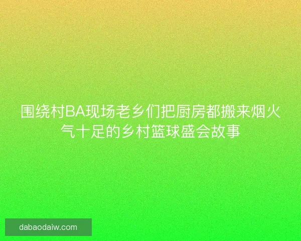 围绕村BA现场老乡们把厨房都搬来烟火气十足的乡村篮球盛会故事