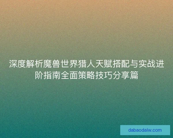 深度解析魔兽世界猎人天赋搭配与实战进阶指南全面策略技巧分享篇