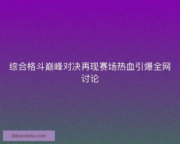 综合格斗巅峰对决再现赛场热血引爆全网讨论