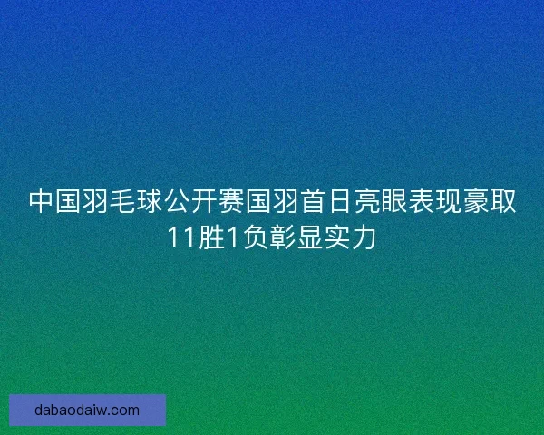 中国羽毛球公开赛国羽首日亮眼表现豪取11胜1负彰显实力