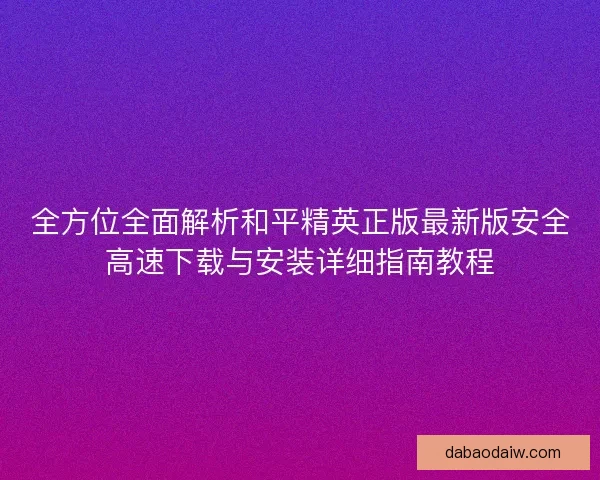 全方位全面解析和平精英正版最新版安全高速下载与安装详细指南教程