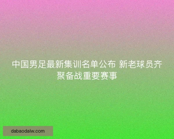 中国男足最新集训名单公布 新老球员齐聚备战重要赛事