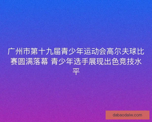 广州市第十九届青少年运动会高尔夫球比赛圆满落幕 青少年选手展现出色竞技水平